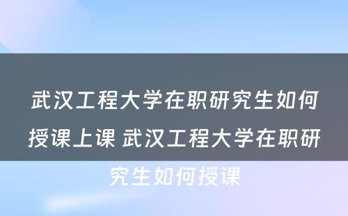 武汉工程大学在职研究生如何授课上课 武汉工程大学在职研究生如何授课