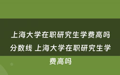 上海大学在职研究生学费高吗分数线 上海大学在职研究生学费高吗