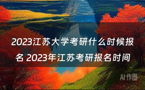 2023江苏大学考研什么时候报名 2023年江苏考研报名时间