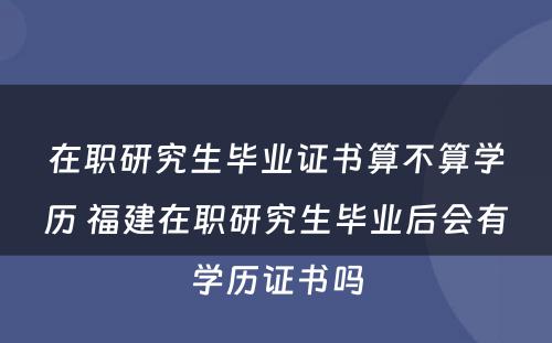 在职研究生毕业证书算不算学历 福建在职研究生毕业后会有学历证书吗