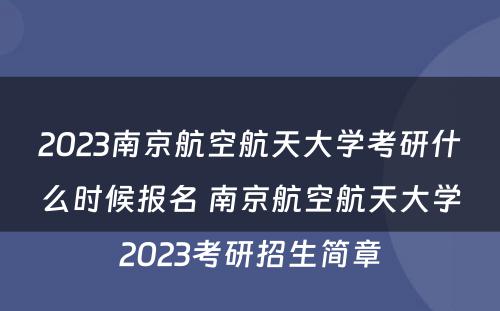 2023南京航空航天大学考研什么时候报名 南京航空航天大学2023考研招生简章