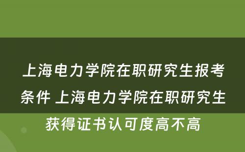 上海电力学院在职研究生报考条件 上海电力学院在职研究生获得证书认可度高不高