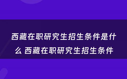 西藏在职研究生招生条件是什么 西藏在职研究生招生条件