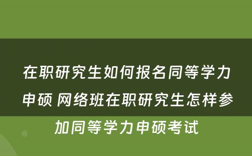 在职研究生如何报名同等学力申硕 网络班在职研究生怎样参加同等学力申硕考试