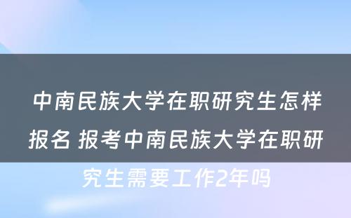 中南民族大学在职研究生怎样报名 报考中南民族大学在职研究生需要工作2年吗