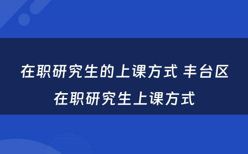 在职研究生的上课方式 丰台区在职研究生上课方式