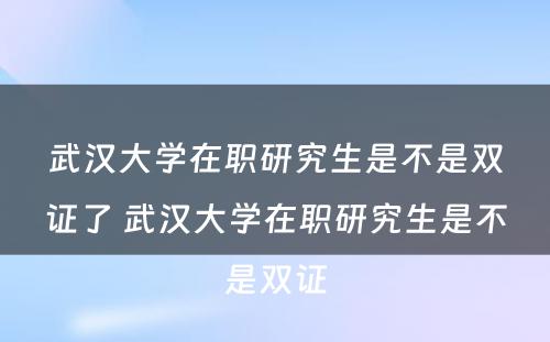 武汉大学在职研究生是不是双证了 武汉大学在职研究生是不是双证