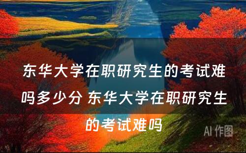 东华大学在职研究生的考试难吗多少分 东华大学在职研究生的考试难吗