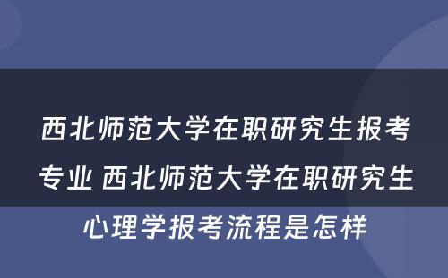 西北师范大学在职研究生报考专业 西北师范大学在职研究生心理学报考流程是怎样