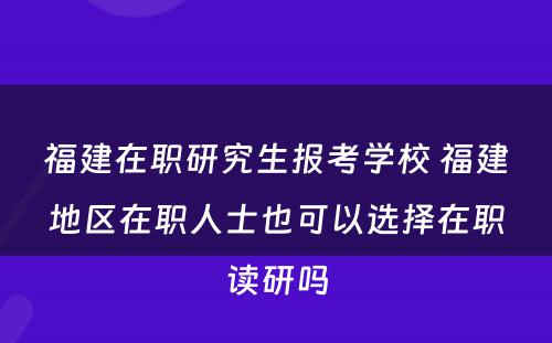 福建在职研究生报考学校 福建地区在职人士也可以选择在职读研吗