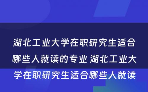 湖北工业大学在职研究生适合哪些人就读的专业 湖北工业大学在职研究生适合哪些人就读