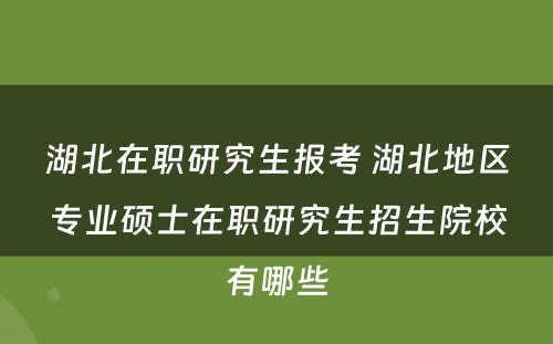 湖北在职研究生报考 湖北地区专业硕士在职研究生招生院校有哪些