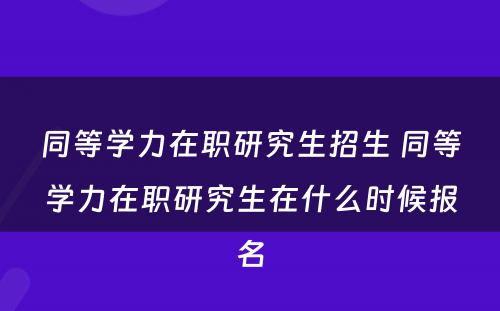 同等学力在职研究生招生 同等学力在职研究生在什么时候报名