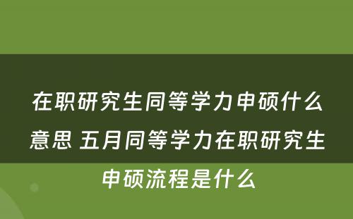 在职研究生同等学力申硕什么意思 五月同等学力在职研究生申硕流程是什么