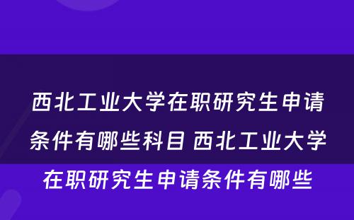 西北工业大学在职研究生申请条件有哪些科目 西北工业大学在职研究生申请条件有哪些