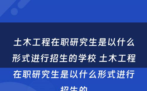 土木工程在职研究生是以什么形式进行招生的学校 土木工程在职研究生是以什么形式进行招生的