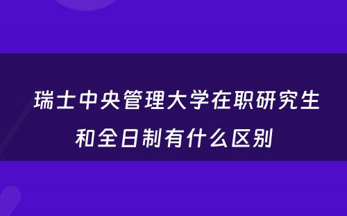  瑞士中央管理大学在职研究生和全日制有什么区别