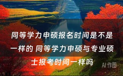 同等学力申硕报名时间是不是一样的 同等学力申硕与专业硕士报考时间一样吗