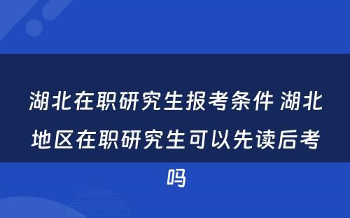 湖北在职研究生报考条件 湖北地区在职研究生可以先读后考吗