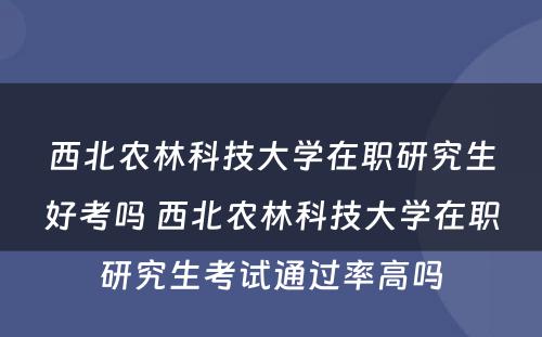 西北农林科技大学在职研究生好考吗 西北农林科技大学在职研究生考试通过率高吗