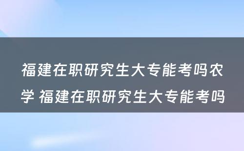 福建在职研究生大专能考吗农学 福建在职研究生大专能考吗