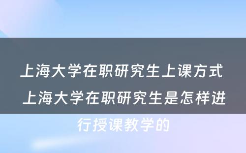 上海大学在职研究生上课方式 上海大学在职研究生是怎样进行授课教学的