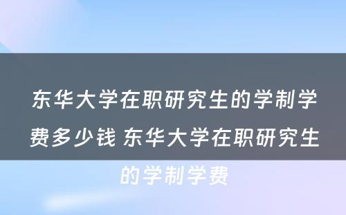 东华大学在职研究生的学制学费多少钱 东华大学在职研究生的学制学费