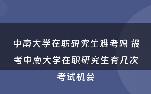 中南大学在职研究生难考吗 报考中南大学在职研究生有几次考试机会