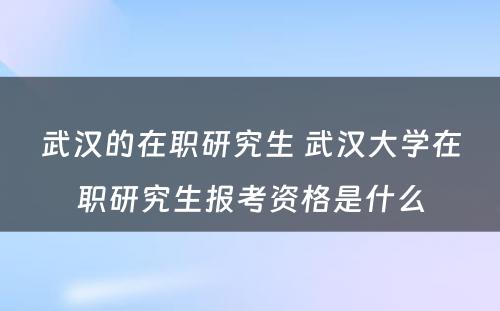 武汉的在职研究生 武汉大学在职研究生报考资格是什么