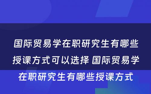 国际贸易学在职研究生有哪些授课方式可以选择 国际贸易学在职研究生有哪些授课方式