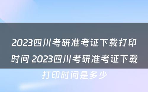 2023四川考研准考证下载打印时间 2023四川考研准考证下载打印时间是多少