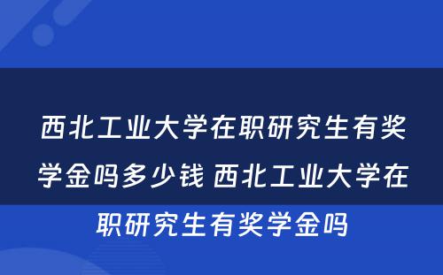 西北工业大学在职研究生有奖学金吗多少钱 西北工业大学在职研究生有奖学金吗