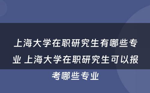 上海大学在职研究生有哪些专业 上海大学在职研究生可以报考哪些专业