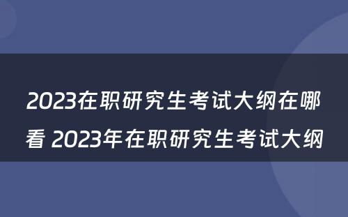 2023在职研究生考试大纲在哪看 2023年在职研究生考试大纲