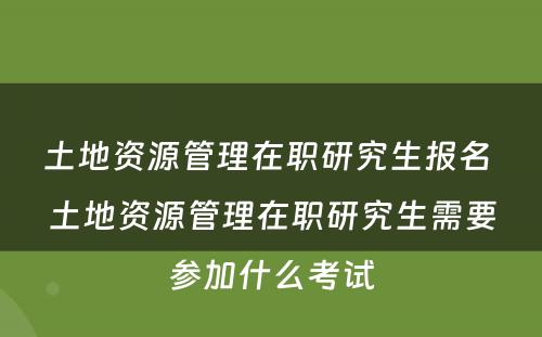 土地资源管理在职研究生报名 土地资源管理在职研究生需要参加什么考试