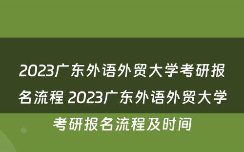 2023广东外语外贸大学考研报名流程 2023广东外语外贸大学考研报名流程及时间