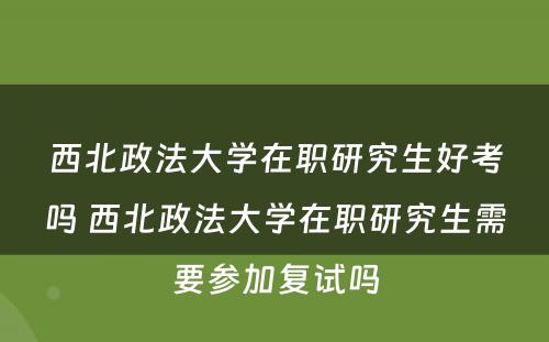 西北政法大学在职研究生好考吗 西北政法大学在职研究生需要参加复试吗