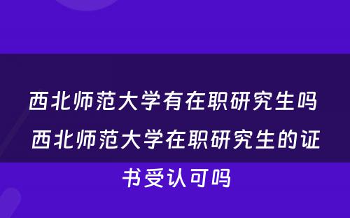 西北师范大学有在职研究生吗 西北师范大学在职研究生的证书受认可吗