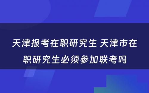 天津报考在职研究生 天津市在职研究生必须参加联考吗