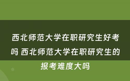 西北师范大学在职研究生好考吗 西北师范大学在职研究生的报考难度大吗