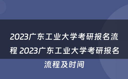 2023广东工业大学考研报名流程 2023广东工业大学考研报名流程及时间