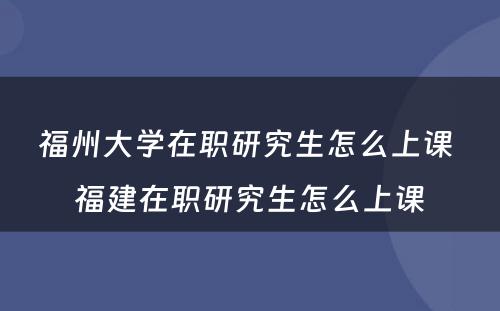 福州大学在职研究生怎么上课 福建在职研究生怎么上课