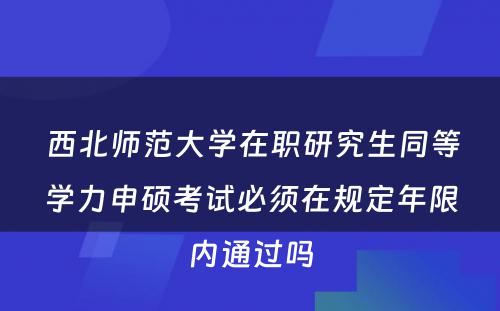  西北师范大学在职研究生同等学力申硕考试必须在规定年限内通过吗