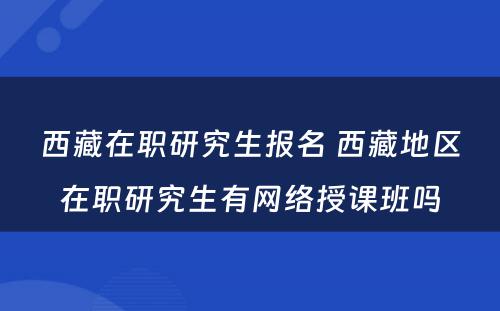 西藏在职研究生报名 西藏地区在职研究生有网络授课班吗