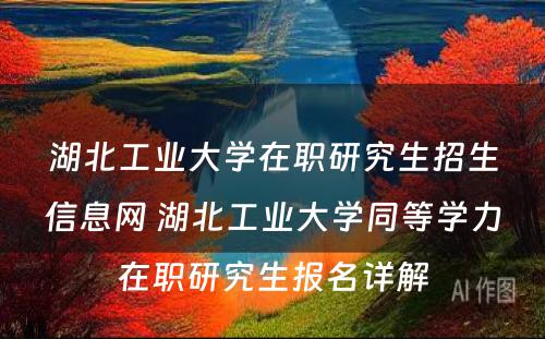 湖北工业大学在职研究生招生信息网 湖北工业大学同等学力在职研究生报名详解