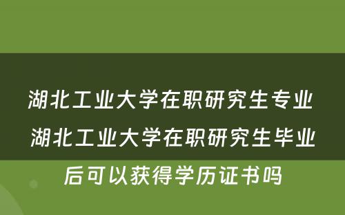 湖北工业大学在职研究生专业 湖北工业大学在职研究生毕业后可以获得学历证书吗