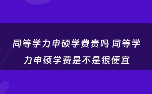 同等学力申硕学费贵吗 同等学力申硕学费是不是很便宜