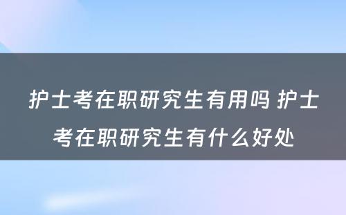 护士考在职研究生有用吗 护士考在职研究生有什么好处