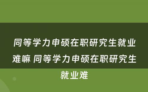 同等学力申硕在职研究生就业难嘛 同等学力申硕在职研究生就业难