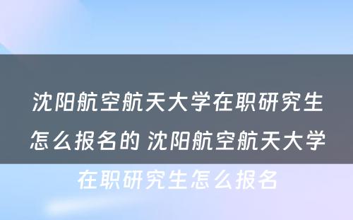 沈阳航空航天大学在职研究生怎么报名的 沈阳航空航天大学在职研究生怎么报名